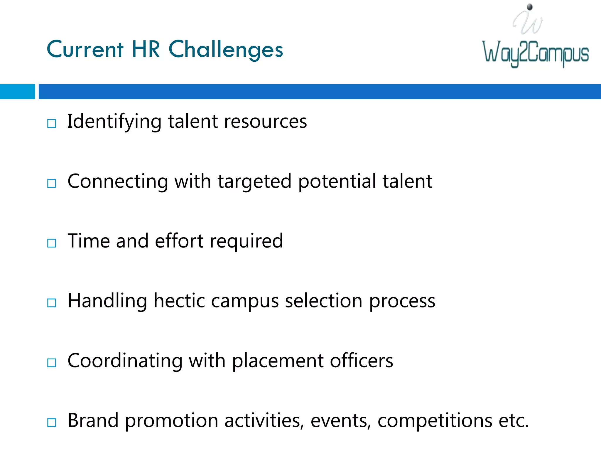 Current HR Challenges

   Identifying talent resources

   Connecting with targeted potential talent

   Time and effort required

   Handling hectic campus selection process

   Coordinating with placement officers

   Brand promotion activities, events, competitions etc.
 