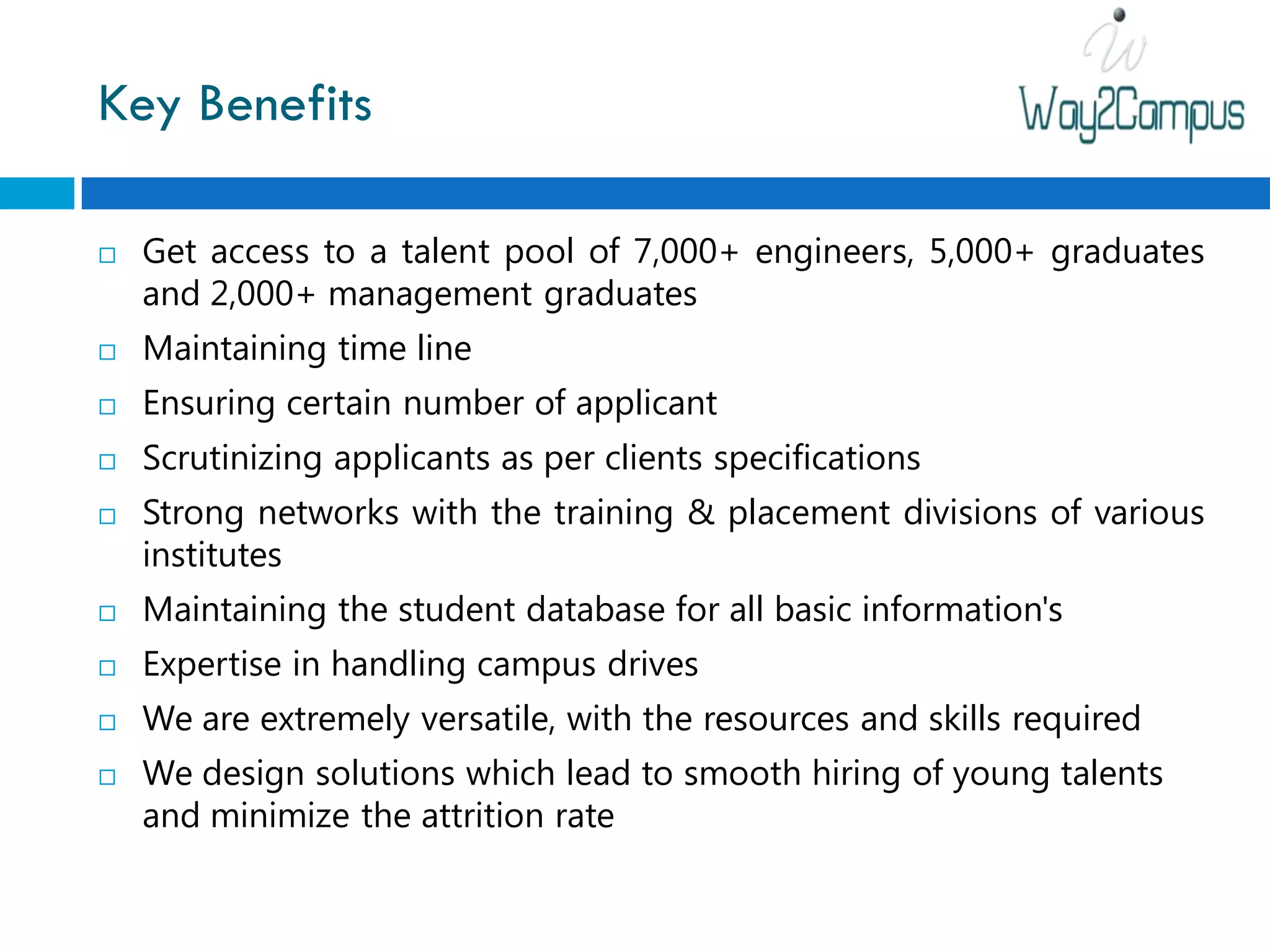 Key Benefits

   Get access to a talent pool of 7,000+ engineers, 5,000+ graduates
    and 2,000+ management graduates
   Maintaining time line
   Ensuring certain number of applicant
   Scrutinizing applicants as per clients specifications
   Strong networks with the training & placement divisions of various
    institutes
   Maintaining the student database for all basic information's
   Expertise in handling campus drives
   We are extremely versatile, with the resources and skills required
   We design solutions which lead to smooth hiring of young talents
    and minimize the attrition rate
 