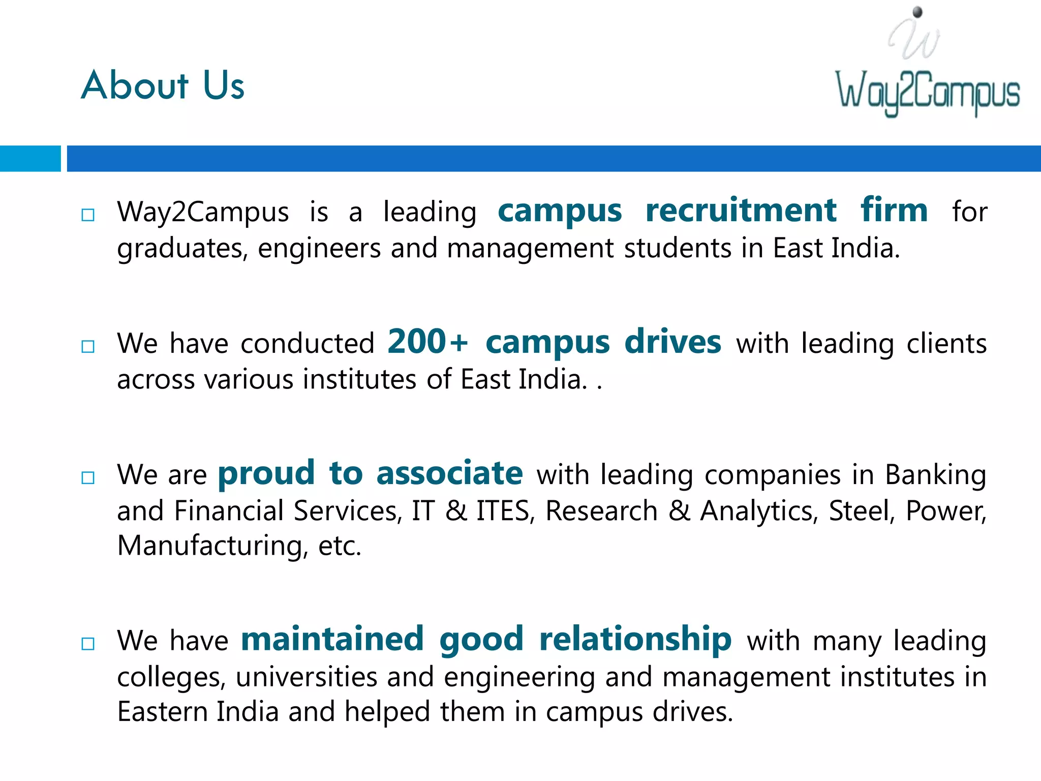 About Us

   Way2Campus is a leading campus recruitment firm for
    graduates, engineers and management students in East India.


   We have conducted 200+ campus                drives with leading clients
    across various institutes of East India. .


   We are proud to associate with leading companies in Banking
    and Financial Services, IT & ITES, Research & Analytics, Steel, Power,
    Manufacturing, etc.


   We have maintained good relationship with many leading
    colleges, universities and engineering and management institutes in
    Eastern India and helped them in campus drives.
 