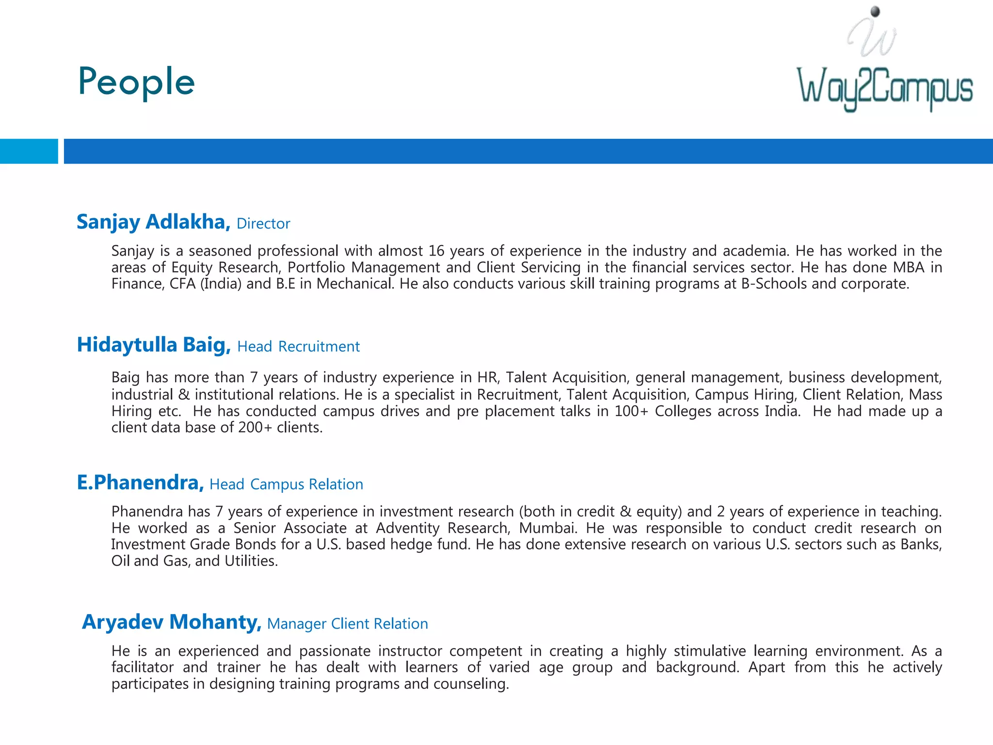People


Sanjay Adlakha, Director
    Sanjay is a seasoned professional with almost 16 years of experience in the industry and academia. He has worked in the
    areas of Equity Research, Portfolio Management and Client Servicing in the financial services sector. He has done MBA in
    Finance, CFA (India) and B.E in Mechanical. He also conducts various skill training programs at B-Schools and corporate.



Hidaytulla Baig, Head Recruitment
    Baig has more than 7 years of industry experience in HR, Talent Acquisition, general management, business development,
    industrial & institutional relations. He is a specialist in Recruitment, Talent Acquisition, Campus Hiring, Client Relation, Mass
    Hiring etc. He has conducted campus drives and pre placement talks in 100+ Colleges across India. He had made up a
    client data base of 200+ clients.


E.Phanendra, Head Campus Relation
    Phanendra has 7 years of experience in investment research (both in credit & equity) and 2 years of experience in teaching.
    He worked as a Senior Associate at Adventity Research, Mumbai. He was responsible to conduct credit research on
    Investment Grade Bonds for a U.S. based hedge fund. He has done extensive research on various U.S. sectors such as Banks,
    Oil and Gas, and Utilities.



Aryadev Mohanty, Manager Client Relation
    He is an experienced and passionate instructor competent in creating a highly stimulative learning environment. As a
    facilitator and trainer he has dealt with learners of varied age group and background. Apart from this he actively
    participates in designing training programs and counseling.
 