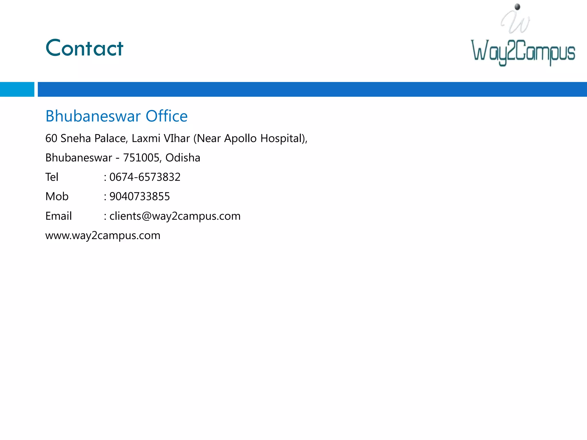 Contact

Bhubaneswar Office
60 Sneha Palace, Laxmi VIhar (Near Apollo Hospital),
Bhubaneswar - 751005, Odisha
Tel        : 0674-6573832
Mob        : 9040733855
Email      : clients@way2campus.com
www.way2campus.com
 