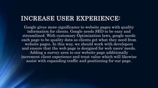 INCREASE USER EXPERIENCE:
Google gives more significance to website pages with quality
information for clients. Google needs SEO to be easy and
streamlined. With customary Optimization laws, google needs
each page to be quality data so clients get what they need from
website pages. In this way, we should work with developers
and ensure that the web page is designed for web users’ needs.
Adding a survey area to our website page additionally
increment client experience and trust value which will likewise
assist with expanding traffic and positioning for our page.
 