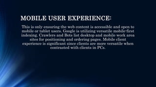 MOBILE USER EXPERIENCE:
This is only ensuring the web content is accessible and open to
mobile or tablet users. Google is utilizing versatile mobile-first
indexing. Crawlers and Bots list desktop and mobile work area
sites for positioning and ordering pages. Mobile client
experience is significant since clients are more versatile when
contrasted with clients in PCs.
 