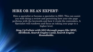 HIRE OR BE AN EXPERT:
Hire a specialist or become a specialist in SEO. This can assist
you with doing a review and perceiving how your site page
performs with the keywords and how it rivals the contenders. A
Specialist will rundown and focus on taking your page to a
higher level.
Stay UpToDate with SEO through pages like MOZ,
SEOBook, Search Engine Land, Search Engine
Roundtable.
 