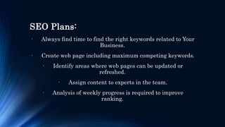 SEO Plans:
· Always find time to find the right keywords related to Your
Business.
· Create web page including maximum competing keywords.
· Identify areas where web pages can be updated or
refreshed.
· Assign content to experts in the team.
· Analysis of weekly progress is required to improve
ranking.
 