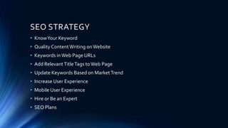 SEO STRATEGY
• KnowYour Keyword
• Quality ContentWriting onWebsite
• Keywords inWeb Page URLs
• Add RelevantTitleTags toWeb Page
• Update Keywords Based on MarketTrend
• Increase User Experience
• Mobile User Experience
• Hire or Be an Expert
• SEO Plans
 