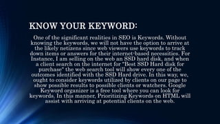 KNOW YOUR KEYWORD:
One of the significant realities in SEO is Keywords. Without
knowing the keywords, we will not have the option to arrive at
the likely netizens since web viewers use keywords to track
down items or answers for their internet-based necessities. For
Instance, I am selling on the web an SSD hard disk, and when
a client search on the internet for "Best SSD Hard disk for
purchase" the web search tool will show every one of the
outcomes identified with the SSD Hard drive. In this way, we,
ought to consider keywords utilized by clients on our page to
show possible results to possible clients or watchers. Google
Keyword organizer is a free tool where you can look for
keywords. In this manner, Prioritizing Keywords on HTML will
assist with arriving at potential clients on the web.
 