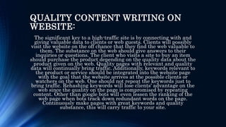 QUALITY CONTENT WRITING ON
WEBSITE:
The significant key to a high-traffic site is by connecting with and
giving valuable data to clients or web guests. Clients will possibly
visit the website on the off chance that they find the web valuable to
them. The substance on the web should give answers to their
inquiries or questions. The client who visits a site to buy an item
should purchase the product depending on the quality data about the
product given on the web. Quality pages with relevant and quality
data will continually bring traffic. Additionally, keywords relevant to
the product or service should be integrated into the website page
with the goal that the website arrives at the possible clients or
watchers on the web. One should not repeat the keywords just to
bring traffic. Rehashing keywords will lose clients' advantage on the
web since the quality on the page is compromised by repeating
content. Other than google bots will even lessen the ranking of the
web page when bots track down redundant words on the page.
Continuously make pages with great keywords and quality
substance, this will carry traffic to your site.
 