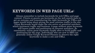 KEYWORDS IN WEB PAGE URLs:
Always remember to include keywords for web URLs and page
content. Clients or guests use keywords on the web search tools to
get an outcome and remembering the right keywords for URLs and
pages would bring about giving the most extreme traffic to the site.
Great Keywords would make the site arrive at potential watchers
which increment traffic and business. A page without great keywords
will lessen traffic and positioning on internet searchers. So
consistently utilize great keywords sought after to build traffic and
positioning for the page. Individuals who are new to SEO can
generally utilize Google Keyword Planner to observe the right
keywords to make a site and URLs.
 