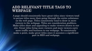 ADD RELEVANT TITLE TAGS TO
WEBPAGE:
A page should consistently have great titles since viewers tend
to peruse titles more than going through the entire substance
on the web page. Titles consistently tend to draw in more
viewers to the webpage. Titles are consideration grabbers.
Make titles short and appealing to make viewers drawn to our
site. Great titles bring more viewers and more viewers carry
more traffic and business to our webpage. To consistently
make a point, make great titles since it assumes a significant
part in SEO and webpage.
 