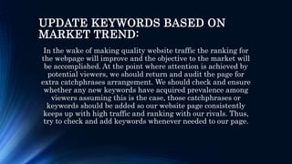 UPDATE KEYWORDS BASED ON
MARKET TREND:
In the wake of making quality website traffic the ranking for
the webpage will improve and the objective to the market will
be accomplished. At the point where attention is achieved by
potential viewers, we should return and audit the page for
extra catchphrases arrangement. We should check and ensure
whether any new keywords have acquired prevalence among
viewers assuming this is the case, those catchphrases or
keywords should be added so our website page consistently
keeps up with high traffic and ranking with our rivals. Thus,
try to check and add keywords whenever needed to our page.
 