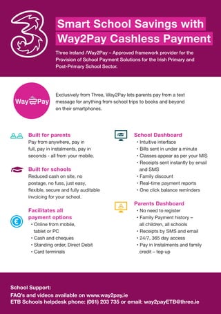 Three Ireland /Way2Pay – Approved framework provider for the
Provision of School Payment Solutions for the Irish Primary and
Post-Primary School Sector.
Exclusively from Three, Way2Pay lets parents pay from a text
message for anything from school trips to books and beyond
on their smartphones.
School Support:
FAQ’s and videos available on www.way2pay.ie
ETB Schools helpdesk phone: (061) 203 735 or email: way2payETB@three.ie
Built for parents
Pay from anywhere, pay in
full, pay in instalments, pay in
seconds - all from your mobile.
Built for schools
Reduced cash on site, no
postage, no fuss, just easy,
invoicing for your school.
Facilitates all
payment options
• Online from mobile,
tablet or PC
• Cash and cheques
• Standing order, Direct Debit
• Card terminals
Smart School Savings with
Way2Pay Cashless Payment
School Dashboard
• Intuitive interface
• Bills sent in under a minute
• Classes appear as per your MIS
• Receipts sent instantly by email
and SMS
• Family discount
• Real-time payment reports
• One click balance reminders
Parents Dashboard
• No need to register
• Family Payment history –
all children, all schools
• Receipts by SMS and email
• 24/7, 365 day access
• Pay in Instalments and family
credit – top up
 