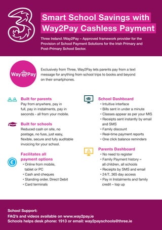 Three Ireland /Way2Pay – Approved framework provider for the
Provision of School Payment Solutions for the Irish Primary and
Post-Primary School Sector.
Exclusively from Three, Way2Pay lets parents pay from a text
message for anything from school trips to books and beyond
on their smartphones.
School Support:
FAQ’s and videos available on www.way2pay.ie
Schools helps desk phone: 1913 or email: way2payschools@three.ie
Built for parents
Pay from anywhere, pay in
full, pay in instalments, pay in
seconds - all from your mobile.
Built for schools
Reduced cash on site, no
postage, no fuss, just easy,
invoicing for your school.
Facilitates all
payment options
• Online from mobile,
tablet or PC
• Cash and cheques
• Standing order, Direct Debit
• Card terminals
Smart School Savings with
Way2Pay Cashless Payment
School Dashboard
• Intuitive interface
• Bills sent in under a minute
• Classes appear as per your MIS
• Receipts sent instantly by email
and SMS
• Family discount
• Real-time payment reports
• One click balance reminders
Parents Dashboard
• No need to register
• Family Payment history –
all children, all schools
• Receipts by SMS and email
• 24/7, 365 day access
• Pay in Instalments and family
credit – top up
 