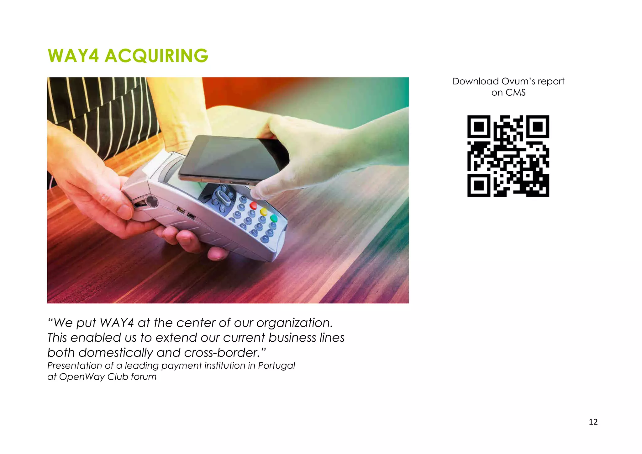 12
WAY4 ACQUIRING
“We put WAY4 at the center of our organization.
This enabled us to extend our current business lines
both domestically and cross-border.”
Presentation of a leading payment institution in Portugal
at OpenWay Club forum
Download Ovum’s report
on CMS
 