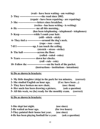 (wait - have been waiting - am waiting) 
2- They -------------------------the road since 2002. 
(repair - have been repairing - are repairing) 
3- She ----------------------letters since breakfast. 
(writes - has been writing - is writing) 
4- He --------------------- me all this morning.. 
(has been telephoning - telephoned - telephones) 
5- Keep ----------------while I comb your hair. 
(still - stitch - stick) 
6- They tied a -----------------around the dog's neck. 
(rope - rose - root) 
7-If I ------------------up, I can touch the ceiling. 
(stretch ~ stress - strike) 
8- The ball ----------------across the floor. 
(rolled - ruled - roles) 
9- Tears ----------------- down her checks. 
(roll - rule - role) 
10- Follow the -----------------------on the back of the packet. 
(instructions - institutions - intentions) 
____________________________________________________ 
b) Do as shown in brackets: 
1- My little daughter (skip) in the park for ten minutes, (correct) 
2- She studied English an hour ago. (Use: have been ...) 
3- They have broken me new chair, (use: them) 
4- Her uncle has been drawing a picture, (ask a question) 
5- All this week, we (be) ready for the monthly exam. (correct) 
__________________________________________________ 
b) Do as shown in brackets: 
1-She slept last night. (use since) 
2-He waited an hour ago. (for two hours) 
3-They painted their house last year. (use since) 
4-He has been playing football for a year. (ask a question) 
10 
 