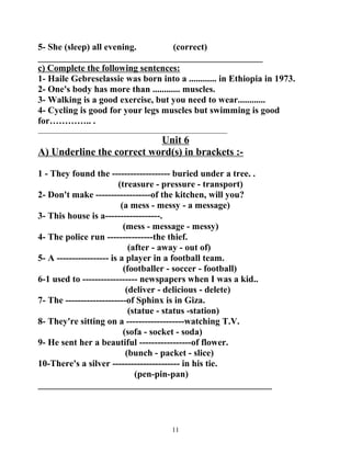 5- She (sleep) all evening. (correct) 
_________________________________________________ 
c) Complete the following sentences: 
1- Haile Gebreselassie was born into a ............ in Ethiopia in 1973. 
2- One's body has more than ............ muscles. 
3- Walking is a good exercise, but you need to wear............ 
4- Cycling is good for your legs muscles but swimming is good 
for………….. . 
_______________________________________________________ 
Unit 6 
A) Underline the correct word(s) in brackets :- 
1 - They found the ------------------- buried under a tree. . 
(treasure - pressure - transport) 
2- Don't make ------------------of the kitchen, will you? 
(a mess - messy - a message) 
3- This house is a------------------. 
(mess - message - messy) 
4- The police run ---------------the thief. 
(after - away - out of) 
5- A ----------------- is a player in a football team. 
(footballer - soccer - football) 
6-1 used to ------------------ newspapers when I was a kid.. 
(deliver - delicious - delete) 
7- The --------------------of Sphinx is in Giza. 
(statue - status -station) 
8- They're sitting on a -------------------watching T.V. 
(sofa - socket - soda) 
9- He sent her a beautiful -----------------of flower. 
(bunch - packet - slice) 
10-There's a silver ---------------------- in his tie. 
(pen-pin-pan) 
___________________________________________________ 
11 
 