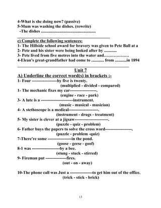 4-What is she doing now? (passive) 
5-Mum was washing the dishes. (rewrite) 
-The dishes .................................................... 
____________________________________________ 
c) Complete the following sentences: 
1- The Hillside school award for bravery was given to Pete Ball at a 
2- Pete and his sister were being looked after by ............ 
3- Pete lived from five metres into the water and……………… 
4-Elean's great-grandfather had come to ............ from ...........in 1894 
_____________________________________________________ 
Unit 7 
A) Underline the correct word(s) in brackets :- 
1- Four ------------------by five is twenty. 
(multiplied - divided - compared) 
1- The mechanic fixes my car-------------------. 
(engine - race - park) 
3- A lute is a -----------------------instrument. 
(music - musical - musician) 
4- A stethoscope is a medical---------------------. 
(instrument - drugs - treatment) 
5- My sister is clever at a jigsaw------------------------. 
(puzzle - quiz - problem) 
6- Father buys the papers to solve the cross word-------------------. 
(puzzle - problem -quiz) 
7-There're some -----------------in the pond. 
(goose - geese - goof) 
8-1 was --------------------by a bee. 
(stung - stuck - stirred) 
9- Fireman put ---------------fires. 
(out - on - away) 
10-The phone call was Just a ----------------to get him out of the office. 
(trick - stick - brick) 
13 
 