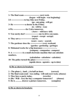 __________________________________________________________ 
1- The final exam ----------------------- next week. 
(began - will begin - was beginning) 
2-I -------------------to buy bike next Friday. 
(go - am going - will go) 
3- He -----------------a doctor in the Friday. 
(is - will be - was) 
4-We ------------------for Cairo tomorrow. 
( leave - will leave -left) 
5- You surely don't --------------------me to drive you name. 
(expect - except - accept) 
6- They saw a -----------------movie. 
(scare - scary ~ scared) 
7- The gardener does the ----------------- every weekend. 
(garden - gardening - garbage) 
8- Mohamed works for a big insurance---------------------. 
(company - companion - compass) 
9- A ---------------is a small electronic machine that can calculate 
numbers. 
(calculation - calculator - calculate) 
10- The police turned the place--------------------. 
(upside down - upstairs - up to date) 
__________________________________________________________ 
b) Do as shown in brackets: 
1 - The plane (... land ...) in half an hour. (correct) 
2- The final exam (end - was ending - will end) next week. (choose) 
3- They have a party today, (rewrite) 
4- (Do - Will - Are) she buy a computer tomorrow? (choose) 
5- He is ............ drawer a picture tomorrow, (complete) 
________________________________________________ 
b) Do as shown in brackets: 
14 
 