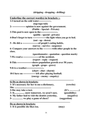 (dripping - dropping - drilling) 
___________________________________________________ 
Underline the correct word(s) in brackets :- 
1-I turned on the cold water---------------. 
(tap-tape-tub) 
2- ---------------- opinion is now against the government. 
(Public - Special - Private) 
3-This pool is now open to the---------------------. 
(public - special - private) 
4-Don't forget to turn -----------------the light when you go to bed. 
(out - up - down) 
5 - He did a --------------------of people's eating habits. 
(survey - survive - suspense) 
6- Compare your answers to the -----------with other people in the 
class. 
(questionnaire - quotation - question mark) 
7-We read a --------------------of the accident. 
(report - reply - request) 
8-This -------------------shows population growth over 50 years. 
(graph - grape - grave) 
9-It is a weather---------------------. 
(chart - chat - charm) 
10-I have no --------------- left after playing football. 
(energy - enemy - enquiry) 
_____________________________________________________ 
b) Do as shown in brackets: 
1- It's necessary for her to use a dictionary, (rewrite) 
She. ............................................................ 
2-She may take a taxi. (It’s …………) 
3- It................. snow tomorrow, we aren't sure. (possibility) 
4- My father had to visit the dentist yesterday, (negative) 
5- ................. we play a game of chess? (suggestion) 
__________________________________________________ 
Do as shown in brackets: 
1- It is possible she likes tea. (may) 
16 
 