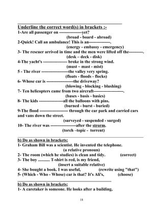 _________________________________________________ 
Underline the correct word(s) in brackets :- 
1-Are all passenger on ----------------yet? 
(broad - board - abroad) 
2-Quick! Call an ambulance! This is an---------------. 
(energy - embassy - emergency) 
3- The rescuer arrived in time and the men were lifted off the----------. 
(desk – deck - disk) 
4-The yacht's ----------------- broke in the strong wind. 
(must ~ mast - mist) 
5 - The river -------------------the valley very spring. 
(floats - floods - flocks) 
6- Whose car is -------------------the driveway? 
(blowing - blocking - blushing) 
7- Ten helicopters came from two aircraft---------------------. 
(bases - basis - basics) 
8- The kids -----------------all the balloons with pins. 
(burned - burst - buried) 
9-The flood -------------------- through the car park and carried cars 
and vans down the street. 
(surveyed - suspended - surged) 
10- The river was ------------------after the strorm. 
(torch –topic - torrent) 
___________________________________________________________ 
b) Do as shown in brackets: 
1- Graham Bill was a scientist. He invented the telephone. 
(a relative pronoun) 
2- The room (which he studies) is clean and tidy. (correct) 
3- The boy ........... T-shirt is red, is my friend, 
(insert a suitable relative) 
4- She bought a book. I was useful, (rewrite using "that") 
5- (Which - Who - Whose) car is that? It's Ali's, (choose) 
____________________________________________ 
b) Do as shown in brackets: 
1- A caretaker is someone. He looks after a building, 
18 
 