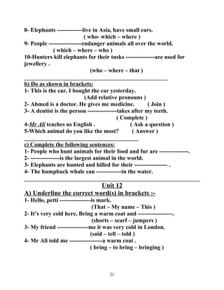 8- Elephants -------------live in Asia, have small ears. 
( who- which – where ) 
9- People -----------------endanger animals all over the world. 
( which – where – who ) 
10-Hunters kill elephants for their tusks ---------------are used for 
jewellery . 
(who – where – that ) 
_________________________________________________ 
b) Do as shown in brackets: 
1- This is the car. I bought the car yesterday. 
(Add relative pronouns ) 
2- Ahmed is a doctor. He gives me medicine. ( Join ) 
3- A dentist is the person ---------------takes after my teeth. 
( Complete ) 
4-Mr Ali teaches us English . ( Ask a question ) 
5-Which animal do you like the most? ( Answer ) 
_______________________________________ 
c) Complete the following sentences: 
1- People who hunt animals for their food and fur are ---------------. 
2- ---------------is the largest animal in the world. 
3- Elephants are hunted and hilled for their ----------------- . 
4- The humpback whale can -------------in the water. 
____________________________________________________________ 
Unit 12 
A) Underline the correct word(s) in brackets :- 
1- Hello, petti ----------------is mark. 
(That – My name – This ) 
2- It’s very cold here, Bring a warm coat and ------------------. 
(shorts – scarf – jumpers ) 
3- My friend ----------------me it was very cold in London. 
(said – tell – told ) 
4- Mr Ali told me -----------------a warm coat . 
( bring – to bring – bringing ) 
21 
 
