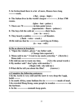 5- In Switzerland there is a lot of snow, Houses have long 
----------roofs. 
( flat – steep – high ) 
6- The Sultan lives in the world’s largest --------------. It has 1788 
rooms. 
(igloo – hut – palace ) 
7- There are 70 --------------in lake point tower. 
(apartments – floors – palaces ) 
8- The boys felt the cold air ---------------their faces. 
( on – in – over ) 
9- They heard a sudden ------------------of thunder. 
( flash – voice – crack ) 
10-He told me that he ----------------arriving on Friday. 
(is – was – will ) 
_________________________________________________ 
b) Do as shown in brackets: 
1- “Open the window, please “ my father said . 
( Change into reported ) 
2- Mona said to me “ I went to my uncle yesterday “ ( Rewrite ) 
Mona told -----------------------------------. 
3-He told me not to waste my time. ( Give the actual words ) 
4-My mother said “ don’t play with matches “. 
( Begin with : she told me ) 
5-What did he tell you about the film? (Answer ) 
_______________________________________ 
c) Complete the following sentences: 
1-In the Arctic is very cold and the snow is very deep the I nuit 
build -------- 
2- In south Africa, some Indians live in -----------------made of mud . 
3-In crowded Hong Kong, some people in wooden -------------------in 
the harbour. 
4- In the ---------------nomads keep goats. 
____________________________________________________________ 
22 
 