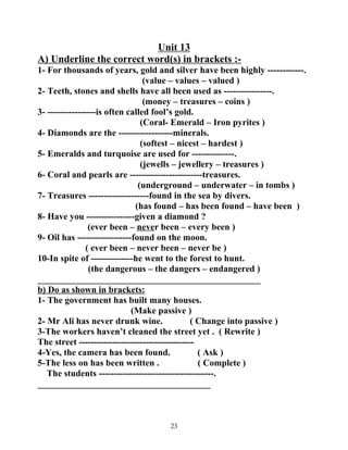 Unit 13 
A) Underline the correct word(s) in brackets :- 
1- For thousands of years, gold and silver have been highly ------------. 
(value – values – valued ) 
2- Teeth, stones and shells have all been used as ----------------. 
(money – treasures – coins ) 
3- ----------------is often called fool’s gold. 
(Coral- Emerald – Iron pyrites ) 
4- Diamonds are the ------------------minerals. 
(softest – nicest – hardest ) 
5- Emeralds and turquoise are used for --------------. 
(jewells – jewellery – treasures ) 
6- Coral and pearls are ------------------------treasures. 
(underground – underwater – in tombs ) 
7- Treasures --------------------found in the sea by divers. 
(has found – has been found – have been ) 
8- Have you ----------------given a diamond ? 
(ever been – never been – every been ) 
9- Oil has ------------------found on the moon. 
( ever been – never been – never be ) 
10-In spite of --------------he went to the forest to hunt. 
(the dangerous – the dangers – endangered ) 
_________________________________________________ 
b) Do as shown in brackets: 
1- The government has built many houses. 
(Make passive ) 
2- Mr Ali has never drunk wine. ( Change into passive ) 
3-The workers haven’t cleaned the street yet . ( Rewrite ) 
The street -------------------------------------- 
4-Yes, the camera has been found. ( Ask ) 
5-The less on has been written . ( Complete ) 
The students --------------------------------------. 
______________________________________ 
23 
 