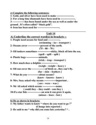 c) Complete the following sentences: 
1- Gold, and silver have been used to make --------------------. 
2- For a long time diamonds have been used in -----------------. 
3- --------------has been found under the sea as well as under the 
ground . It’s often called “ black gold”. 
4- Iron has been used for --------------------------. 
____________________________________________________________ 
Unit 14 
A) Underline the correct word(s) in brackets :- 
1- People need oceans for food and --------------. 
(swimming – ice – transport ) 
2- Oceans cover ---------------percent of the earth. 
(75 – 80 – 70 ) 
3- Oil tankers sometimes ----------------sticky, black oil into the sea. 
(spell – spill – spilt ) 
4- Plastic bags ---------------animals. 
(trick – trap – transport ) 
5- How much does a dolphin -------------------. 
(weigh – weight – heavy ) 
6- Oil can cover the ----------------of birds so , they can’t fly. 
(fur – skin – feathers ) 
7- What do you --------------about oceans? 
(knew – known – know ) 
8- Mrs. Suzy asked why oceans --------------important . 
( are – were – was ) 
9- Mr Ali asked which oceans ----------------name. 
( could they – they could – can they ) 
10-If a star fish -----------------an arm it can grow it again. 
(misses – loses – lost ) 
_________________________________________________ 
b) Do as shown in brackets: 
1- My father wants to know “ where do you want to go ?” 
(Change into reported ) 
2- He said to me “ why did you come late yesterday? “ . 
24 
 