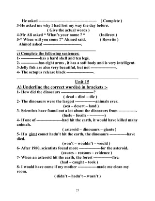 He asked ------------------------------------------- ( Complete ) 
3-He asked me why I had lost my way the day before. 
( Give the actual words ) 
4-Mr Ali asked “ What’s your name ? “ (Indirect ) 
5-“ When will you come ?” Ahmed said. ( Rewrite ) 
Ahmed asked ----------------------------. 
_______________________________________ 
c) Complete the following sentences: 
1- --------------has a hard shell and ten legs. 
2- -------------has eight arms , it has a soft body and is very intelligent. 
3-Jelly fish are also very beautiful, but not -------------------. 
4- The octopus release black --------------------. 
____________________________________________________________ 
Unit 15 
A) Underline the correct word(s) in brackets :- 
1- How did the dinosaurs ------------------------? 
( dead – died – die ) 
2- The dinosaurs were the largest ---------------animals ever. 
(sea – desert – land ) 
3- Scientists have found out a lot about the dinosaurs from -------------. 
(fuels – fossils - -----------) 
4- If one of -------------------had hit the earth, it would have killed many 
animals. 
( asteroid – dinosaurs – giants ) 
5- If a gimt comet hadn’t hit the earth, the dinosaurs -------------have 
died. 
(won’t – wouldn’t – would ) 
6- After 1980, scientists found more ----------------for the asteroid. 
(causes – reasons – evidence ) 
7- When an asteroid hit the earth, the forest --------------fire. 
(had – caught – took ) 
8- I would have come if my mother --------------made me clean my 
room. 
( didn’t – hadn’t – wasn’t ) 
25 
 