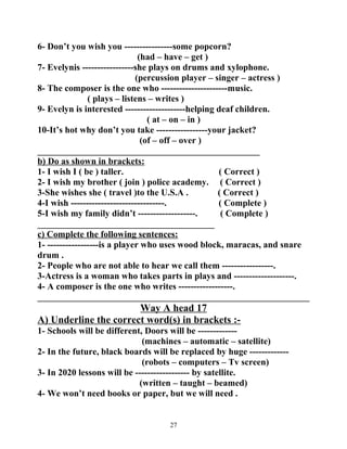 6- Don’t you wish you ----------------some popcorn? 
(had – have – get ) 
7- Evelynis -----------------she plays on drums and xylophone. 
(percussion player – singer – actress ) 
8- The composer is the one who ----------------------music. 
( plays – listens – writes ) 
9- Evelyn is interested --------------------helping deaf children. 
( at – on – in ) 
10-It’s hot why don’t you take -----------------your jacket? 
(of – off – over ) 
_________________________________________________ 
b) Do as shown in brackets: 
1- I wish I ( be ) taller. ( Correct ) 
2- I wish my brother ( join ) police academy. ( Correct ) 
3-She wishes she ( travel )to the U.S.A . ( Correct ) 
4-I wish -------------------------------. ( Complete ) 
5-I wish my family didn’t -------------------. ( Complete ) 
_______________________________________ 
c) Complete the following sentences: 
1- -----------------is a player who uses wood block, maracas, and snare 
drum . 
2- People who are not able to hear we call them -----------------. 
3-Actress is a woman who takes parts in plays and --------------------. 
4- A composer is the one who writes ------------------. 
____________________________________________________________ 
Way A head 17 
A) Underline the correct word(s) in brackets :- 
1- Schools will be different, Doors will be ------------- 
(machines – automatic – satellite) 
2- In the future, black boards will be replaced by huge ------------- 
(robots – computers – Tv screen) 
3- In 2020 lessons will be ------------------ by satellite. 
(written – taught – beamed) 
4- We won’t need books or paper, but we will need . 
27 
 