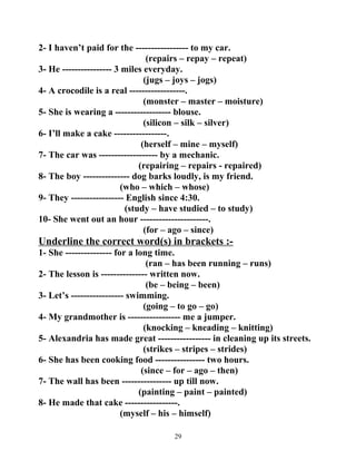 2- I haven’t paid for the ----------------- to my car. 
(repairs – repay – repeat) 
3- He ---------------- 3 miles everyday. 
(jugs – joys – jogs) 
4- A crocodile is a real ------------------. 
(monster – master – moisture) 
5- She is wearing a ------------------ blouse. 
(silicon – silk – silver) 
6- I’ll make a cake -----------------. 
(herself – mine – myself) 
7- The car was ------------------- by a mechanic. 
(repairing – repairs - repaired) 
8- The boy --------------- dog barks loudly, is my friend. 
(who – which – whose) 
9- They ----------------- English since 4:30. 
(study – have studied – to study) 
10- She went out an hour ----------------------. 
(for – ago – since) 
Underline the correct word(s) in brackets :- 
1- She --------------- for a long time. 
(ran – has been running – runs) 
2- The lesson is --------------- written now. 
(be – being – been) 
3- Let’s ----------------- swimming. 
(going – to go – go) 
4- My grandmother is ----------------- me a jumper. 
(knocking – kneading – knitting) 
5- Alexandria has made great ----------------- in cleaning up its streets. 
(strikes – stripes – strides) 
6- She has been cooking food ---------------- two hours. 
(since – for – ago – then) 
7- The wall has been ---------------- up till now. 
(painting – paint – painted) 
8- He made that cake -----------------. 
(myself – his – himself) 
29 
 