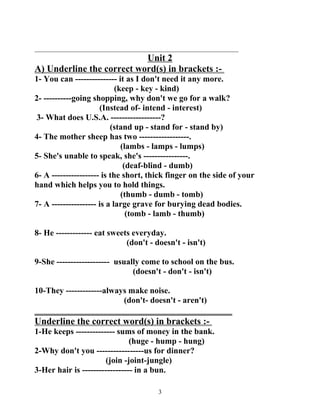 _________________________________________________________________ 
Unit 2 
A) Underline the correct word(s) in brackets :- 
1- You can --------------- it as I don't need it any more. 
(keep - key - kind) 
2- ----------going shopping, why don't we go for a walk? 
(Instead of- intend - interest) 
3- What does U.S.A. ------------------? 
(stand up - stand for - stand by) 
4- The mother sheep has two ------------------. 
(lambs - lamps - lumps) 
5- She's unable to speak, she's ----------------. 
(deaf-blind - dumb) 
6- A ----------------- is the short, thick finger on the side of your 
hand which helps you to hold things. 
(thumb - dumb - tomb) 
7- A ---------------- is a large grave for burying dead bodies. 
(tomb - lamb - thumb) 
8- He ------------- eat sweets everyday. 
(don't - doesn't - isn't) 
9-She ------------------- usually come to school on the bus. 
(doesn't - don't - isn't) 
10-They -------------always make noise. 
(don't- doesn't - aren't) 
__________________________________________ 
Underline the correct word(s) in brackets :- 
1-He keeps -------------- sums of money in the bank. 
(huge - hump - hung) 
2-Why don't you -----------------us for dinner? 
(join -joint-jungle) 
3-Her hair is ------------------ in a bun. 
3 
 