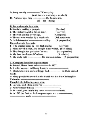 9- Samy usually ---------------- TV everyday. 
(watches – is watching – watched) 
10- An hour ago, they ---------------- the housework. 
(do – did – doing) 
_________________________________________________ 
B) Do as shown in brackets: 
1- Samia is making a puppet. (Passive) 
2- They (study) Arabic for an hour. (Correct) 
3- The wall (build) a year ago. (Complete) 
4- The car was wended by a mechanic. (Ask question) 
5- He is interested ---------------- reading. (A preposition) 
Do as shown in brackets: 
1- If he studies hard, he (get) high marks. (Correct) 
2- Mona saved money. She bought a new watch. (Use: since) 
3- They bought ten packets of sweets. (Ask question) 
4- My lives in a house. It’s clean. (A relative) 
5- My uncle paid ----------------- his new computer. (A preposition) 
_______________________________________ 
C) Complete the following sentences: 
1- Samuel Morse invented -------------- in 1837. 
2- A roller coaster, in Disney Land, is ------------------------. 
3- Most children in ancient Egypt had --------------- on their shaved 
heads. 
4- Many people believed that the world was flat but Christopher 
Columbus -----------------------------------. 
Complete the following sentences: 
1- Caroline and Elena were two ----------------------. 
2- Nature doesn’t make --------------------------------. 
3- At school, you should try to cut ----------------- waste. 
4- In 1783 the first air balloon passengers were a ---------------, 
------------------- and a -----------------------------. 
____________________________________________________________ 
30 
