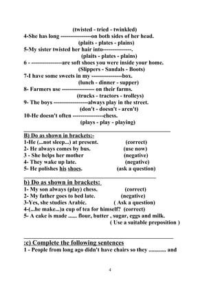 (twisted - tried - twinkled) 
4-She has long ----------------on both sides of her head. 
(plaits - plates - plains) 
5-My sister twisted her hair into---------------. 
(plaits - plates - plains) 
6 - ----------------are soft shoes you were inside your home. 
(Slippers - Sandals - Boots) 
7-I have some sweets in my ----------------box. 
(lunch - dinner - supper) 
8- Farmers use ----------------- on their farms. 
(trucks - tractors - trolleys) 
9- The boys ------------------always play in the street. 
(don't - doesn't - aren't) 
10-He doesn't often ----------------chess. 
(plays - play - playing) 
___________________________________________________ 
B) Do as shown in brackets:- 
1-He (...not sleep...) at present. (correct) 
2- He always comes by bus. (use now) 
3 - She helps her mother (negative) 
4- They wake up late. (negative) 
5- He polishes his shoes. (ask a question) 
______________________________________________ 
b) Do as shown in brackets: 
1- My son always (play) chess. (correct) 
2- My father goes to bed late. (negative) 
3-Yes, she studies Arabic. ( Ask a question) 
4-(...he make...)a cup of tea for himself? (correct) 
5- A cake is made ...... flour, butter , sugar, eggs and milk. 
( Use a suitable preposition ) 
____________________________________________________ 
: c) Complete the following sentences 
1 - People from long ago didn't have chairs so they ............ and 
4 
 