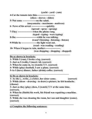 (yacht - yard - yam) 
4-Cut the tomato into thin----------------------. 
(slices - sleeves - slides) 
5-'Put some -----------------on the salad. 
(mayonnaise - maximum - mattress) 
6 -News of his arrest -------------------quickly. 
(spread - spray - sprang) 
7-They -------------------when the phone rang. 
(typed - typing - were typing) 
8-She --------------------------while he was talking. 
(wasn't listening - listening - listens) 
9-While he -------------------the light went out. 
(read - was reading - reading) 
10- When it began to rain, mother-------------------. 
(was shopping - shopping - shopped) 
__________________________________________________ 
Do as shown in brackets: 
1- While I (run), I broke a leg. (correct) 
2- Just as I (walk), I (meet) Ali. (correct) 
3- When he came in, we (watch) T.V. (correct) 
4- While (play) football, I saw a plane. (correct) 
5-As I (have) dinner, father (drink) coffee. (correct) 
_________________________________________________ 
b) Do as shown in brackets: 
1- As she (.. .write...) a letter, her sister came. (correct) 
2- While (draw - drawing - to draw) a picture, he felt headache. 
(choose) 
3- Just as they (play) chess, I (watch) T.V at the same time. 
(correct). 
4- When he (finish) his work, his friend was repairing a machine. 
(correct) 
5- While she was cleaning the room, her son and daughter (come). 
(correct) 
_____________________________________________________ 
c) Complete the following sentences: 
6 
 