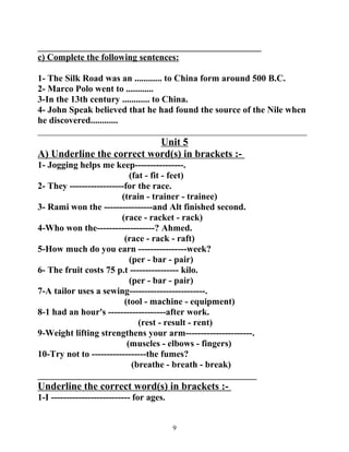 _________________________________________________ 
c) Complete the following sentences: 
1- The Silk Road was an ............ to China form around 500 B.C. 
2- Marco Polo went to ............ 
3-In the 13th century ............ to China. 
4- John Speak believed that he had found the source of the Nile when 
he discovered............ 
___________________________________________________________ 
Unit 5 
A) Underline the correct word(s) in brackets :- 
1- Jogging helps me keep----------------. 
(fat - fit - feet) 
2- They ------------------for the race. 
(train - trainer - trainee) 
3- Rami won the ----------------and Alt finished second. 
(race - racket - rack) 
4-Who won the-------------------? Ahmed. 
(race - rack - raft) 
5-How much do you earn ----------------week? 
(per - bar - pair) 
6- The fruit costs 75 p.t ---------------- kilo. 
(per - bar - pair) 
7-A tailor uses a sewing-------------------------. 
(tool - machine - equipment) 
8-1 had an hour's -------------------after work. 
(rest - result - rent) 
9-Weight lifting strengthens your arm----------------------. 
(muscles - elbows - fingers) 
10-Try not to ------------------the fumes? 
(breathe - breath - break) 
________________________________________________ 
Underline the correct word(s) in brackets :- 
1-I -------------------------- for ages. 
9 
 