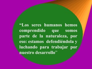 “ Los seres humanos hemos comprendido que somos parte de la naturaleza, por eso: estamos  defendiéndola y luchando para trabajar por nuestro desarrollo ” 