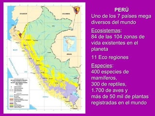PERÚ   Uno de los 7 países mega diversos del mundo Ecosistemas :  84 de las 104 zonas de vida existentes en el planeta 11 Eco regiones Especies :  400 especies de mamíferos,  300 de reptiles,  1.700 de aves y  más de 50 mil de plantas registradas en el mundo 