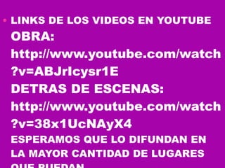 LINKS DE LOS VIDEOS EN YOUTUBE OBRA: http://www.youtube.com/watch?v=ABJrIcysr1E DETRAS DE ESCENAS: http://www.youtube.com/watch?v=38x1UcNAyX4 ESPERAMOS QUE LO DIFUNDAN EN LA MAYOR CANTIDAD DE LUGARES QUE PUEDAN 