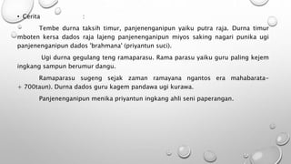 • Cerita :
Tembe durna taksih timur, panjenenganipun yaiku putra raja. Durna timur
mboten kersa dados raja lajeng panjenenganipun miyos saking nagari punika ugi
panjenenganipun dados 'brahmana' (priyantun suci).
Ugi durna gegulang teng ramaparasu. Rama parasu yaiku guru paling kejem
ingkang sampun berumur dangu.
Ramaparasu sugeng sejak zaman ramayana ngantos era mahabarata-
+ 700taun). Durna dados guru kagem pandawa ugi kurawa.
Panjenenganipun menika priyantun ingkang ahli seni paperangan.
 