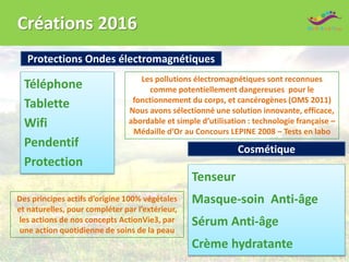Créations 2016
Tenseur
Masque-soin Anti-âge
Sérum Anti-âge
Crème hydratante
Cosmétique
Protections Ondes électromagnétiques
Téléphone
Tablette
Wifi
Pendentif
Protection
Les pollutions électromagnétiques sont reconnues
comme potentiellement dangereuses pour le
fonctionnement du corps, et cancérogènes (OMS 2011)
Nous avons sélectionné une solution innovante, efficace,
abordable et simple d’utilisation : technologie française –
Médaille d’Or au Concours LEPINE 2008 – Tests en labo
Des principes actifs d’origine 100% végétales
et naturelles, pour compléter par l’extérieur,
les actions de nos concepts ActionVie3, par
une action quotidienne de soins de la peau
 