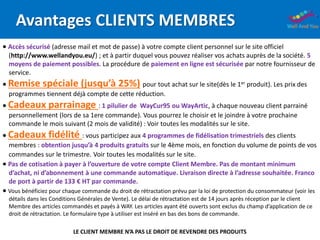 Avantages CLIENTS MEMBRES
 Accès sécurisé (adresse mail et mot de passe) à votre compte client personnel sur le site officiel
(http://www.wellandyou.eu/) ; et à partir duquel vous pouvez réaliser vos achats auprès de la société. 5
moyens de paiement possibles. La procédure de paiement en ligne est sécurisée par notre fournisseur de
service.
 Remise spéciale (jusqu’à 25%) pour tout achat sur le site(dès le 1er produit). Les prix des
programmes tiennent déjà compte de cette réduction.
 Cadeaux parrainage : 1 pilulier de WayCur95 ou WayArtic, à chaque nouveau client parrainé
personnellement (lors de sa 1ere commande). Vous pourrez le choisir et le joindre à votre prochaine
commande le mois suivant (2 mois de validité) : Voir toutes les modalités sur le site.
 Cadeaux fidélité : vous participez aux 4 programmes de fidélisation trimestriels des clients
membres : obtention jusqu’à 4 produits gratuits sur le 4ème mois, en fonction du volume de points de vos
commandes sur le trimestre. Voir toutes les modalités sur le site.
 Pas de cotisation à payer à l’ouverture de votre compte Client Membre. Pas de montant minimum
d’achat, ni d’abonnement à une commande automatique. Livraison directe à l’adresse souhaitée. Franco
de port à partir de 133 € HT par commande.
 Vous bénéficiez pour chaque commande du droit de rétractation prévu par la loi de protection du consommateur (voir les
détails dans les Conditions Générales de Vente). Le délai de rétractation est de 14 jours après réception par le client
Membre des articles commandés et payés à WAY. Les articles ayant été ouverts sont exclus du champ d’application de ce
droit de rétractation. Le formulaire type à utiliser est inséré en bas des bons de commande.
LE CLIENT MEMBRE N’A PAS LE DROIT DE REVENDRE DES PRODUITS
 