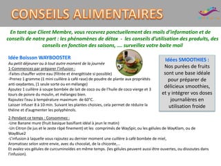 En tant que Client Membre, vous recevrez ponctuellement des mails d’information et de
conseils de notre part : les phénomènes de détox - les conseils d’utilisation des produits, des
conseils en fonction des saisons, …. surveillez votre boite mail
Idées SMOOTHIES :
Nos purées de fruits
sont une base idéale
pour préparer de
délicieux smoothies,
et y intégrer vos doses
journalières en
utilisation froide
Idée Boisson WAYBOOSTER
Au petit déjeuner ou à tout autre moment de la journée
1-Commencez par préparer l’infusion :
-Faites chauffer votre eau (filtrée et énergétisée si possible)
-Prenez 1 gramme (1 mini cuillère à café rase) de poudre de plante aux propriétés
anti oxydantes, (1 seule sorte ou en mélange)
Ajoutez 1 cuillère à soupe bombée de lait de coco ou de l’huile de coco vierge et 3
tours de poivre du moulin, et mélangez bien.
Rajoutez l’eau à température maximum de 60°C.
Laisser infuser 8 à 10 min. Suivant les plantes choisies, cela permet de réduire la
théine et d’augmenter les polyphénols.
2-Pendant ce temps : Consommez :
-Une Banane mure (fruit basique basifiant idéal à jeun le matin)
-Un Citron (le jus et le zeste râpé finement) et les comprimés de WaySpir, ou les gélules de WayKlam, ou de
WayBlue2
-L’infusion à laquelle vous rajoutez au dernier moment une cuillère à café bombée de miel,
Aromatisez selon votre envie, avec du chocolat, de la chicorée,…
Et avalez vos gélules de curcuminoïdes en même temps. (les gélules peuvent aussi être ouvertes, ou dissoutes dans
l’infusion).
 