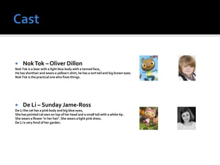     Nok Tok – Oliver Dillon
Nok Tok is a bear with a light blue body with a tanned face,
He has shorthair and wears a yellow t-shirt, he has a sort tail and big brown eyes.
Nok Tok is the practical one who fixes things.




    De Li – Sunday Jame-Ross
De Li the cat has a pink body and big blue eyes,
She has pointed cat ears on top of her head and a small tail with a white tip.
She wears a flower ‘in her hair’. She wears a light pink dress.
De Li is very fond of her garden.
 