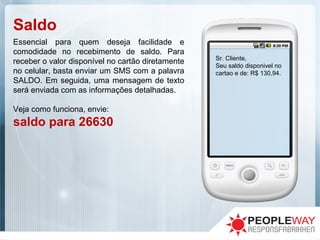 Saldo
Essencial para quem deseja facilidade e
comodidade no recebimento de saldo. Para
receber o valor disponível no cartão diretamente
no celular, basta enviar um SMS com a palavra
SALDO. Em seguida, uma mensagem de texto
será enviada com as informações detalhadas.
Veja como funciona, envie:
saldo para 26630
Sr. Cliente,
Seu saldo disponivel no
cartao e de: R$ 130,94.
 