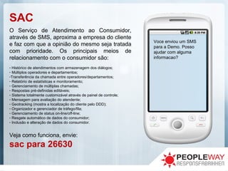 SAC
O Serviço de Atendimento ao Consumidor,
através de SMS, aproxima a empresa do cliente
e faz com que a opinião do mesmo seja tratada
com prioridade. Os principais meios de
relacionamento com o consumidor são:
- Histórico de atendimentos com armazenagem dos diálogos;
- Múltiplos operadores e departamentos;
-Transferência da chamada entre operadores/departamentos;
- Relatório de estatísticas e monitoramento;
- Gerenciamento de múltiplas chamadas;
- Respostas pré-definidas editáveis;
- Sistema totalmente customizável através de painel de controle;
- Mensagem para avaliação do atendente;
- Geotracking (mostra a localização do cliente pelo DDD);
- Organizador e gerenciador de tráfego/fila;
- Gerenciamento de status on-line/off-line;
- Resgate automático de dados do consumidor;
- Inclusão e alteração de dados do consumidor.
Veja como funciona, envie:
sac para 26630
Voce enviou um SMS
para a Demo. Posso
ajudar com alguma
informacao?
 