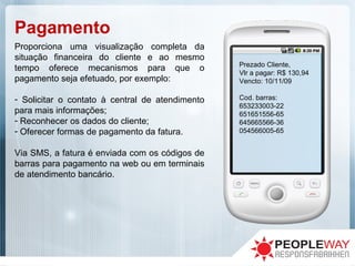 Pagamento
Proporciona uma visualização completa da
situação financeira do cliente e ao mesmo
tempo oferece mecanismos para que o
pagamento seja efetuado, por exemplo:
- Solicitar o contato à central de atendimento
para mais informações;
- Reconhecer os dados do cliente;
- Oferecer formas de pagamento da fatura.
Via SMS, a fatura é enviada com os códigos de
barras para pagamento na web ou em terminais
de atendimento bancário.
Prezado Cliente,
Vlr a pagar: R$ 130,94
Vencto: 10/11/09
Cod. barras:
653233003-22
651651556-65
645665566-36
054566005-65
 