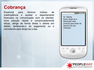 Cobrança
Sr. Cliente,
Favor dirigir-se a
Riachuelo mais
proxima para tratar de
assunto de seu
interesse.
Essencial para diminuir índices de
inadimplência e auxiliar o departamento
financeiro na comunicação com os clientes.
Uma solução rápida e comprovadamente
eficaz, atinge de forma direta o cliente em
débito, lembrando-o do pagamento ou o
convidando para dirigir-se a loja.
 
