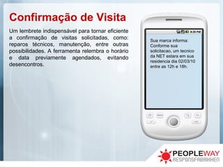 Confirmação de Visita
Sua marca informa:
Conforme sua
solicitacao, um tecnico
da NET estara em sua
residencia dia 02/03/10
entre as 12h e 18h.
Um lembrete indispensável para tornar eficiente
a confirmação de visitas solicitadas, como:
reparos técnicos, manutenção, entre outras
possibilidades. A ferramenta relembra o horário
e data previamente agendados, evitando
desencontros.
 