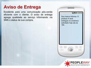 Aviso de Entrega
Sua marca informa: O
produto X será
entregue no endereco
solicitado hoje ate as
18h.
Excelente para uma comunicação pós-venda
eficiente com o cliente. O aviso de entrega
agrega qualidade ao serviço informando via
SMS o status de sua compra.
 